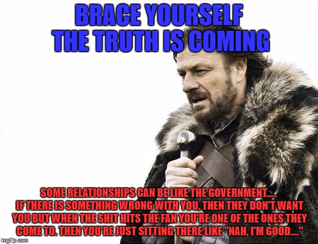 Yup....You know it's true. | BRACE YOURSELF THE TRUTH IS COMING; SOME RELATIONSHIPS CAN BE LIKE THE GOVERNMENT..... IF THERE IS SOMETHING WRONG WITH YOU, THEN THEY DON'T WANT YOU BUT WHEN THE SHIT HITS THE FAN YOU'RE ONE OF THE ONES THEY COME TO. THEN YOU'RE JUST SITTING THERE LIKE "NAH, I'M GOOD...." | image tagged in memes,brace yourselves x is coming,real talk,funny,fuck it,relationships | made w/ Imgflip meme maker