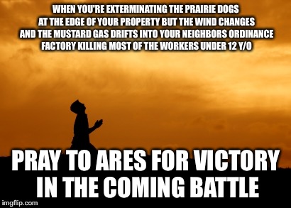prayer | WHEN YOU'RE EXTERMINATING THE PRAIRIE DOGS AT THE EDGE OF YOUR PROPERTY BUT THE WIND CHANGES AND THE MUSTARD GAS DRIFTS INTO YOUR NEIGHBORS ORDINANCE FACTORY KILLING MOST OF THE WORKERS UNDER 12 Y/O; PRAY TO ARES FOR VICTORY IN THE COMING BATTLE | image tagged in prayer | made w/ Imgflip meme maker