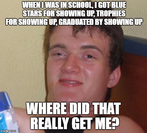 10 Guy Meme | WHEN I WAS IN SCHOOL, I GOT BLUE STARS FOR SHOWING UP, TROPHIES FOR SHOWING UP, GRADUATED BY SHOWING UP; WHERE DID THAT REALLY GET ME? | image tagged in memes,10 guy | made w/ Imgflip meme maker