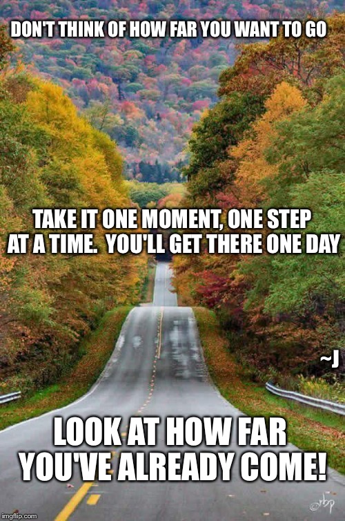 Keep On Going | DON'T THINK OF HOW FAR YOU WANT TO GO; TAKE IT ONE MOMENT, ONE STEP AT A TIME.  YOU'LL GET THERE ONE DAY; ~J; LOOK AT HOW FAR YOU'VE ALREADY COME! | image tagged in memes,confidence,depression sadness hurt pain anxiety,faith hope justice | made w/ Imgflip meme maker