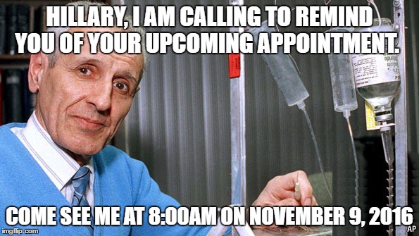 Kevorkian Dr death | HILLARY, I AM CALLING TO REMIND YOU OF YOUR UPCOMING APPOINTMENT. COME SEE ME AT 8:00AM ON NOVEMBER 9, 2016 | image tagged in kevorkian dr death | made w/ Imgflip meme maker