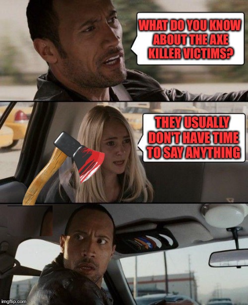 The Rock Driving | WHAT DO YOU KNOW ABOUT THE AXE KILLER VICTIMS? THEY USUALLY DON'T HAVE TIME TO SAY ANYTHING | image tagged in memes,the rock driving | made w/ Imgflip meme maker