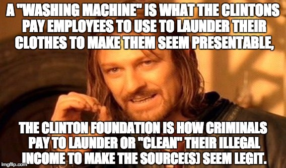 Clinton foundation laundry service | A "WASHING MACHINE" IS WHAT THE CLINTONS PAY EMPLOYEES TO USE TO LAUNDER THEIR CLOTHES TO MAKE THEM SEEM PRESENTABLE, THE CLINTON FOUNDATION IS HOW CRIMINALS PAY TO LAUNDER OR "CLEAN" THEIR ILLEGAL INCOME TO MAKE THE SOURCE(S) SEEM LEGIT. | image tagged in memes,one does not simply,neverhillary,crookedhillary,hillaryforprison2016,letsgetwordy | made w/ Imgflip meme maker