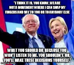 "I THINK IT IS, YOU KNOW, WE ARE NOT A MOVEMENT WHERE I CAN SNAP MY FINGERS AND SAY TO YOU OR TO ANYBODY ELSE; WHAT YOU SHOULD DO, BECAUSE YOU WON'T LISTEN TO ME. YOU SHOULDN'T. UH, YOU'LL MAKE THESE DECISIONS YOURSELF." | image tagged in bernie | made w/ Imgflip meme maker