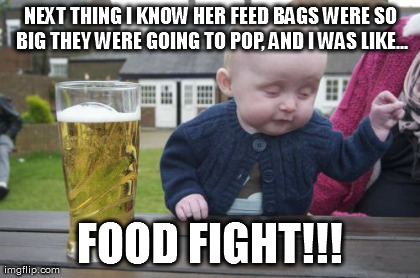 Drunk Baby Meme | NEXT THING I KNOW HER FEED BAGS WERE SO BIG THEY WERE GOING TO POP, AND I WAS LIKE... FOOD FIGHT!!! | image tagged in memes,drunk baby | made w/ Imgflip meme maker