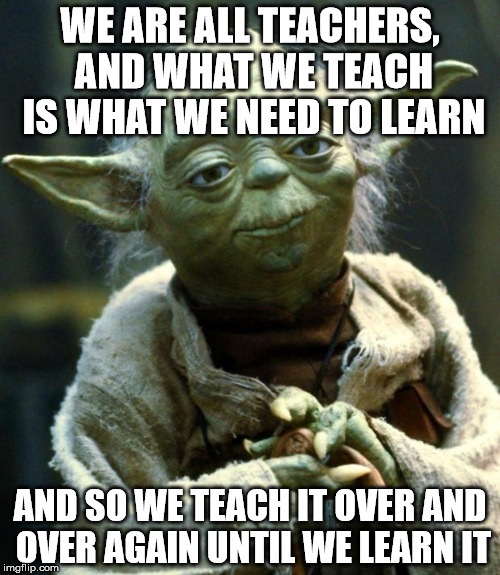 Star Wars Yoda Meme | WE ARE ALL TEACHERS, AND WHAT WE TEACH IS WHAT WE NEED TO LEARN; AND SO WE TEACH IT OVER AND OVER AGAIN UNTIL WE LEARN IT | image tagged in memes,star wars yoda | made w/ Imgflip meme maker