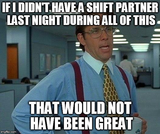 That Would Be Great Meme | IF I DIDN'T HAVE A SHIFT PARTNER LAST NIGHT DURING ALL OF THIS THAT WOULD NOT HAVE BEEN GREAT | image tagged in memes,that would be great | made w/ Imgflip meme maker