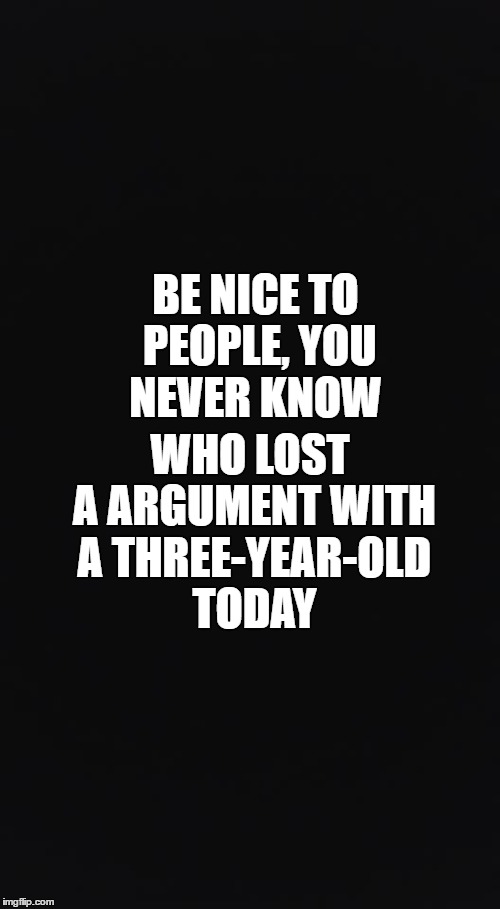 Be Nice To Your Fellow Man | WHO LOST A ARGUMENT WITH A THREE-YEAR-OLD TODAY; BE NICE TO PEOPLE, YOU NEVER KNOW | image tagged in some of us have kids,parents,new parents,kids are a hand full,argument,lost this argument | made w/ Imgflip meme maker