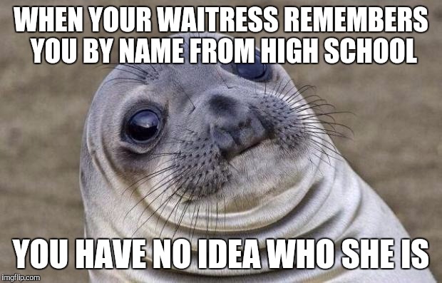 Awkward Seal | WHEN YOUR WAITRESS REMEMBERS YOU BY NAME FROM HIGH SCHOOL; YOU HAVE NO IDEA WHO SHE IS | image tagged in awkward seal | made w/ Imgflip meme maker