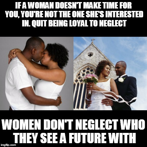 True Love | IF A WOMAN DOESN'T MAKE TIME FOR YOU, YOU'RE NOT THE ONE SHE'S INTERESTED IN. QUIT BEING LOYAL TO NEGLECT; WOMEN DON'T NEGLECT WHO THEY SEE A FUTURE WITH | image tagged in relationships,love,romance,attachment,married | made w/ Imgflip meme maker