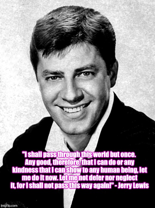 Jerry Lewis Kindness Quote | "I shall pass through this world but once. Any good, therefore, that I can do or any kindness that I can show to any human being, let me do it now. Let me not defer nor neglect it, for I shall not pass this way again!" - Jerry Lewis | image tagged in kindness,charity,jerry lewis,life,inspirational,inspirational quote | made w/ Imgflip meme maker