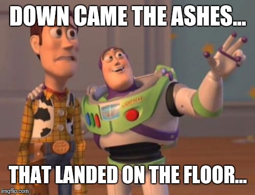 X, X Everywhere Meme | DOWN CAME THE ASHES... THAT LANDED ON THE FLOOR... | image tagged in memes,x x everywhere | made w/ Imgflip meme maker