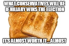 Toast | WHAT CONSERVATIVES WILL BE IF HILLARY WINS THE ELECTION; IT'S ALMOST WORTH IT....ALMOST | image tagged in toast | made w/ Imgflip meme maker
