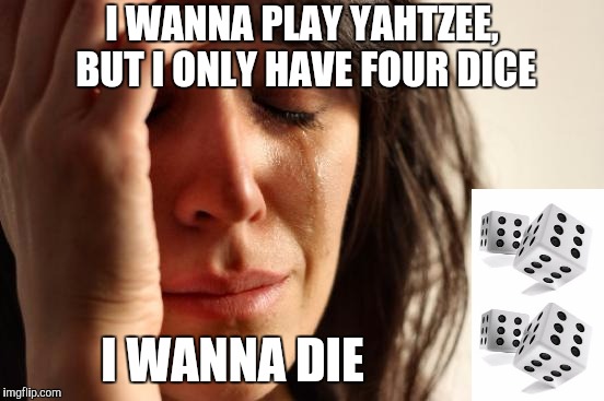 First World Problems Meme | I WANNA PLAY YAHTZEE, BUT I ONLY HAVE FOUR DICE; I WANNA DIE | image tagged in memes,first world problems | made w/ Imgflip meme maker