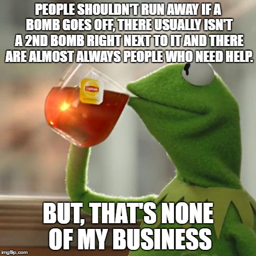 How people should act if a bomb goes off nearby and they are completely unharmed | PEOPLE SHOULDN'T RUN AWAY IF A BOMB GOES OFF, THERE USUALLY ISN'T A 2ND BOMB RIGHT NEXT TO IT AND THERE ARE ALMOST ALWAYS PEOPLE WHO NEED HELP. BUT, THAT'S NONE OF MY BUSINESS | image tagged in memes,but thats none of my business,kermit the frog | made w/ Imgflip meme maker