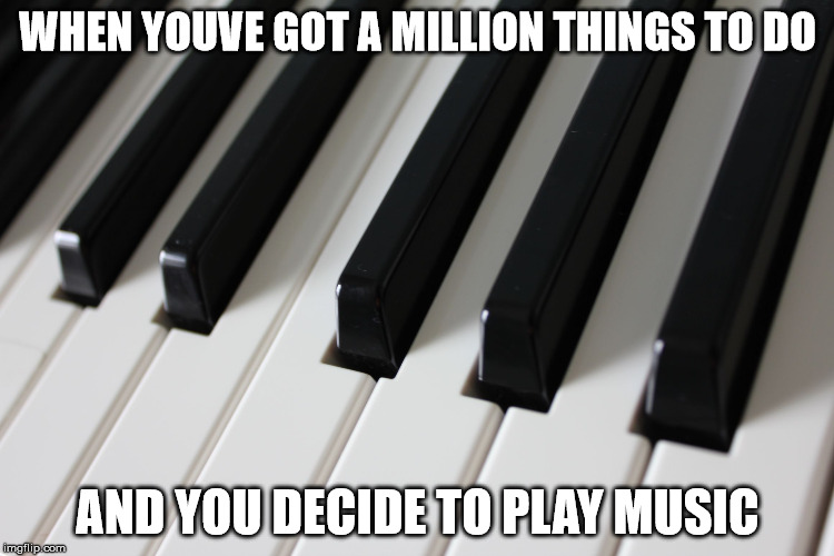 Piano keys | WHEN YOUVE GOT A MILLION THINGS TO DO; AND YOU DECIDE TO PLAY MUSIC | image tagged in piano keys | made w/ Imgflip meme maker