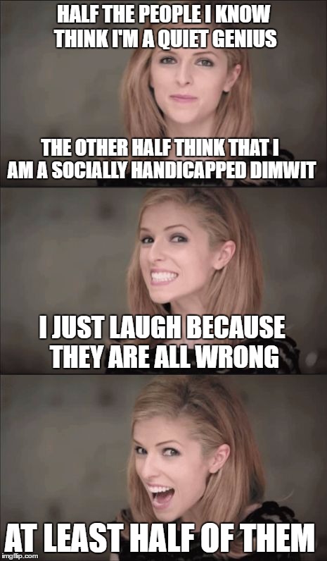 The story of my life. Exposed. | HALF THE PEOPLE I KNOW THINK I'M A QUIET GENIUS; THE OTHER HALF THINK THAT I AM A SOCIALLY HANDICAPPED DIMWIT; I JUST LAUGH BECAUSE THEY ARE ALL WRONG; AT LEAST HALF OF THEM | image tagged in memes,bad pun anna kendrick,genius,idiot nerd girl | made w/ Imgflip meme maker