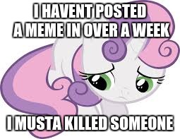 sad sweetie belle | I HAVENT POSTED A MEME IN OVER A WEEK I MUSTA KILLED SOMEONE | image tagged in sad sweetie belle | made w/ Imgflip meme maker