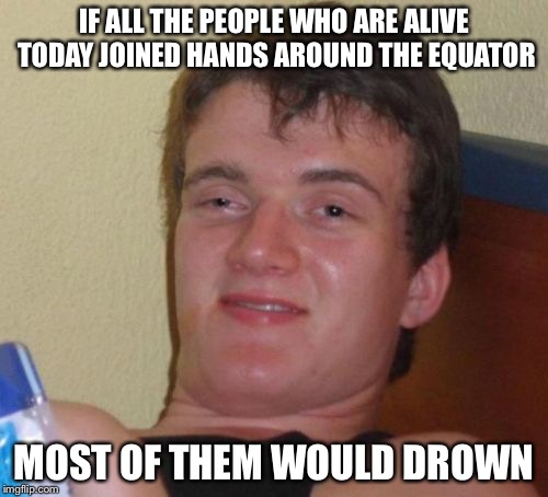 10 Guy Meme | IF ALL THE PEOPLE WHO ARE ALIVE TODAY JOINED HANDS AROUND THE EQUATOR; MOST OF THEM WOULD DROWN | image tagged in memes,10 guy | made w/ Imgflip meme maker