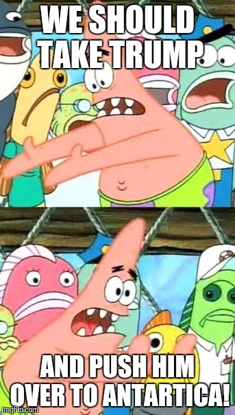 Put It Somewhere Else Patrick Meme | WE SHOULD TAKE TRUMP; AND PUSH HIM OVER TO ANTARTICA! | image tagged in memes,put it somewhere else patrick | made w/ Imgflip meme maker