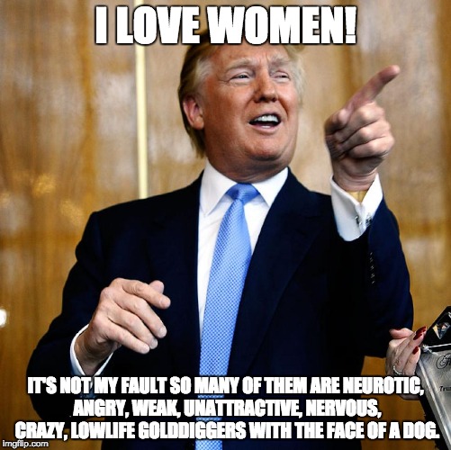 Donal Trump Birthday | I LOVE WOMEN! IT'S NOT MY FAULT SO MANY OF THEM ARE NEUROTIC, ANGRY, WEAK, UNATTRACTIVE, NERVOUS, CRAZY, LOWLIFE GOLDDIGGERS WITH THE FACE OF A DOG. | image tagged in donal trump birthday | made w/ Imgflip meme maker