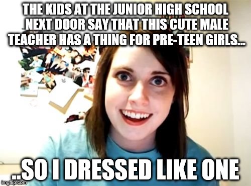 Overly Attached Girlfriend going to extremes to catch a guy, as usual | THE KIDS AT THE JUNIOR HIGH SCHOOL NEXT DOOR SAY THAT THIS CUTE MALE TEACHER HAS A THING FOR PRE-TEEN GIRLS... ..SO I DRESSED LIKE ONE | image tagged in memes,overly attached girlfriend,pervert teacher | made w/ Imgflip meme maker