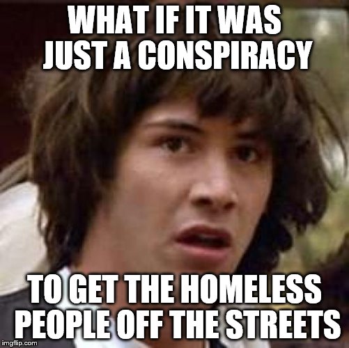 Conspiracy Keanu Meme | WHAT IF IT WAS JUST A CONSPIRACY TO GET THE HOMELESS PEOPLE OFF THE STREETS | image tagged in memes,conspiracy keanu | made w/ Imgflip meme maker