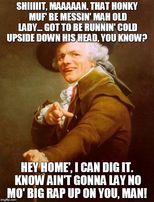 Joseph Ducreux | SHIIIIIT, MAAAAAN. THAT HONKY MUF' BE MESSIN' MAH OLD LADY... GOT TO BE RUNNIN' COLD UPSIDE DOWN HIS HEAD, YOU KNOW? HEY HOME', I CAN DIG IT. KNOW AIN'T GONNA LAY NO MO' BIG RAP UP ON YOU, MAN! | image tagged in memes,joseph ducreux | made w/ Imgflip meme maker