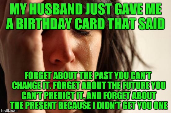 First World Problems Meme | MY HUSBAND JUST GAVE ME A BIRTHDAY CARD THAT SAID; FORGET ABOUT THE PAST YOU CAN'T CHANGE IT. FORGET ABOUT THE FUTURE YOU CAN'T PREDICT IT. AND FORGET ABOUT THE PRESENT BECAUSE I DIDN'T GET YOU ONE | image tagged in memes,first world problems | made w/ Imgflip meme maker