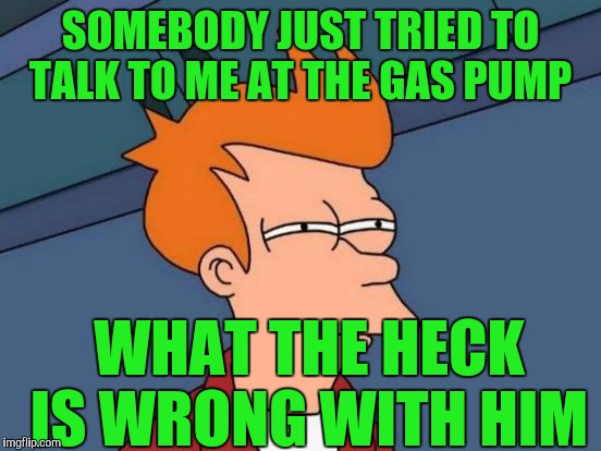 Futurama Fry Meme | SOMEBODY JUST TRIED TO TALK TO ME AT THE GAS PUMP; WHAT THE HECK IS WRONG WITH HIM | image tagged in memes,futurama fry | made w/ Imgflip meme maker
