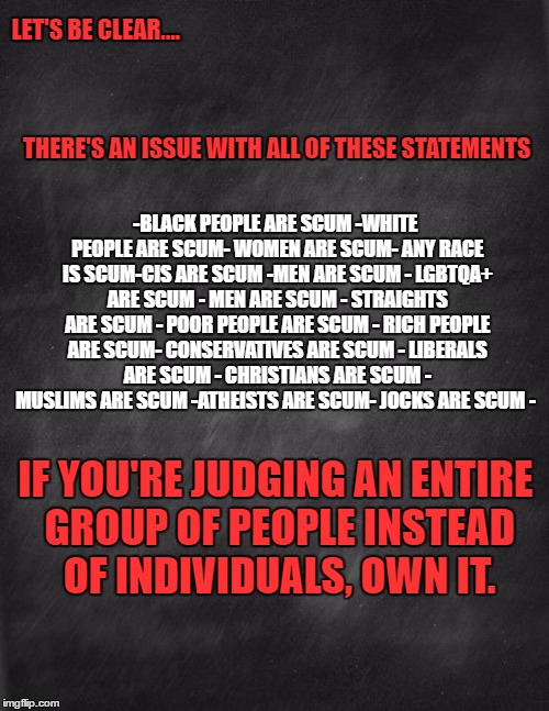 black blank |  LET'S BE CLEAR....  









































































                                                        THERE'S AN ISSUE WITH ALL OF THESE STATEMENTS; -BLACK PEOPLE ARE SCUM
-WHITE PEOPLE ARE SCUM- WOMEN ARE SCUM- ANY RACE IS SCUM-CIS ARE SCUM -MEN ARE SCUM - LGBTQA+ ARE SCUM - MEN ARE SCUM - STRAIGHTS ARE SCUM - POOR PEOPLE ARE SCUM - RICH PEOPLE ARE SCUM- CONSERVATIVES ARE SCUM - LIBERALS ARE SCUM - CHRISTIANS ARE SCUM - MUSLIMS ARE SCUM -ATHEISTS ARE SCUM- JOCKS ARE SCUM -; IF YOU'RE JUDGING AN ENTIRE GROUP OF PEOPLE INSTEAD OF INDIVIDUALS, OWN IT. | image tagged in black blank | made w/ Imgflip meme maker