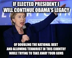 Obama's Legacy? | IF ELECTED PRESIDENT I WILL CONTINUE OBAMA'S LEGACY; OF DOUBLING THE NATIONAL DEBT AND ALLOWING TERRORIST IN THIS COUNTRY WHILE TRYING TO TAKE AWAY YOUR GUNS | image tagged in hillary clinton heiling,trump,donald trump,hillary clinton,obama | made w/ Imgflip meme maker