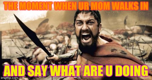 Sparta Leonidas | THE MOMENT WHEN UR MOM WALKS IN; AND SAY WHAT ARE U DOING | image tagged in memes,sparta leonidas | made w/ Imgflip meme maker