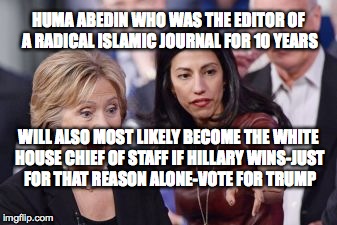Hillary and Huma | HUMA ABEDIN WHO WAS THE EDITOR OF A RADICAL ISLAMIC JOURNAL FOR 10 YEARS; WILL ALSO MOST LIKELY BECOME THE WHITE HOUSE CHIEF OF STAFF IF HILLARY WINS-JUST FOR THAT REASON ALONE-VOTE FOR TRUMP | image tagged in hillary and huma | made w/ Imgflip meme maker
