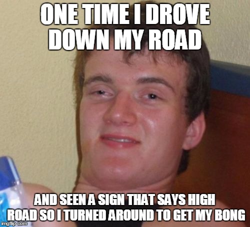 10 Guy | ONE TIME I DROVE DOWN MY ROAD; AND SEEN A SIGN THAT SAYS HIGH ROAD SO I TURNED AROUND TO GET MY BONG | image tagged in memes,10 guy | made w/ Imgflip meme maker