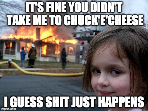 Disaster Girl Meme | IT'S FINE YOU DIDN'T TAKE ME TO CHUCK'E'CHEESE; I GUESS SHIT JUST HAPPENS | image tagged in memes,disaster girl | made w/ Imgflip meme maker