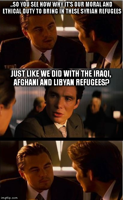crisis? what crisis? | ..SO YOU SEE NOW WHY IT'S OUR MORAL AND ETHICAL DUTY TO BRING IN THESE SYRIAN REFUGEES; JUST LIKE WE DID WITH THE IRAQI, AFGHANI AND LIBYAN REFUGEES? | image tagged in di caprio,refugees,inception | made w/ Imgflip meme maker