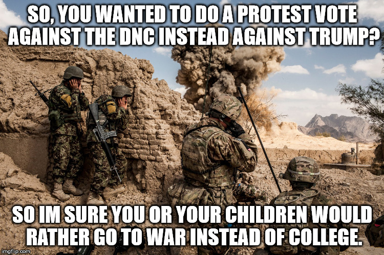 Trump's war | SO, YOU WANTED TO DO A PROTEST VOTE AGAINST THE DNC INSTEAD AGAINST TRUMP? SO IM SURE YOU OR YOUR CHILDREN WOULD RATHER GO TO WAR INSTEAD OF COLLEGE. | image tagged in anti-trump,pro-hillary | made w/ Imgflip meme maker