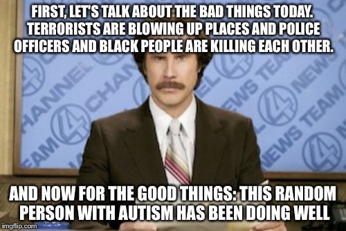 Ron Burgundy Meme | FIRST, LET'S TALK ABOUT THE BAD THINGS TODAY. TERRORISTS ARE BLOWING UP PLACES AND POLICE OFFICERS AND BLACK PEOPLE ARE KILLING EACH OTHER. AND NOW FOR THE GOOD THINGS: THIS RANDOM PERSON WITH AUTISM HAS BEEN DOING WELL | image tagged in memes,ron burgundy | made w/ Imgflip meme maker