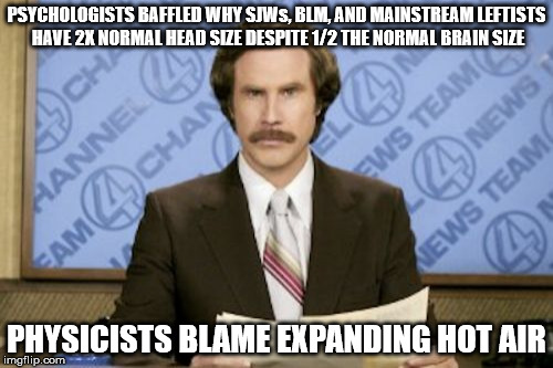 This coming from a former leftist himself. This includes feminists as well. | PSYCHOLOGISTS BAFFLED WHY SJWs, BLM, AND MAINSTREAM LEFTISTS HAVE 2X NORMAL HEAD SIZE DESPITE 1/2 THE NORMAL BRAIN SIZE; PHYSICISTS BLAME EXPANDING HOT AIR | image tagged in memes,ron burgundy | made w/ Imgflip meme maker