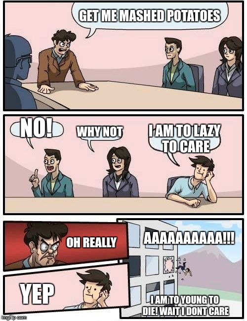 Boardroom Meeting Suggestion | GET ME MASHED POTATOES; NO! WHY NOT; I AM TO LAZY TO CARE; AAAAAAAAAA!!! OH REALLY; YEP; I AM TO YOUNG TO DIE! WAIT I DONT CARE | image tagged in memes,boardroom meeting suggestion | made w/ Imgflip meme maker