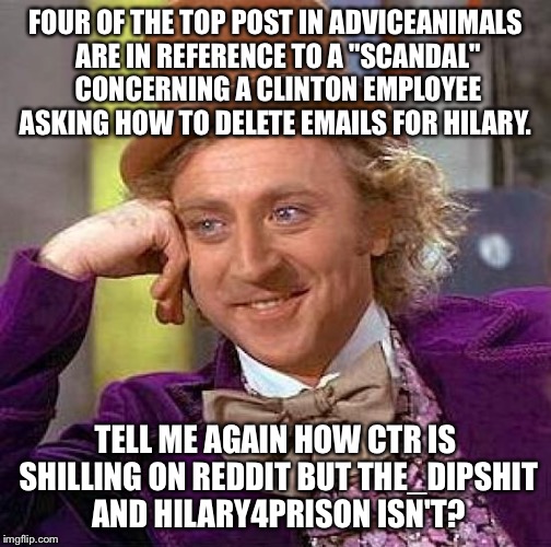 Creepy Condescending Wonka Meme | FOUR OF THE TOP POST IN ADVICEANIMALS ARE IN REFERENCE TO A "SCANDAL" CONCERNING A CLINTON EMPLOYEE ASKING HOW TO DELETE EMAILS FOR HILARY. TELL ME AGAIN HOW CTR IS SHILLING ON REDDIT BUT THE_DIPSHIT AND HILARY4PRISON ISN'T? | image tagged in memes,creepy condescending wonka | made w/ Imgflip meme maker