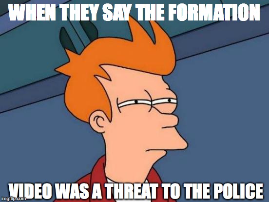 Futurama Fry | WHEN THEY SAY THE FORMATION; VIDEO WAS A THREAT TO THE POLICE | image tagged in memes,futurama fry | made w/ Imgflip meme maker