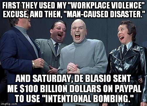dr evil laugh | FIRST THEY USED MY "WORKPLACE VIOLENCE" EXCUSE, AND THEN, "MAN-CAUSED DISASTER."; AND SATURDAY, DE BLASIO SENT ME $100 BILLION DOLLARS ON PAYPAL TO USE "INTENTIONAL BOMBING." | image tagged in dr evil laugh | made w/ Imgflip meme maker