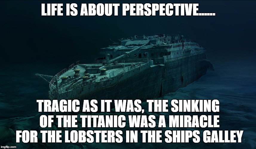 Titanic: Life is about perspective | LIFE IS ABOUT PERSPECTIVE...... TRAGIC AS IT WAS, THE SINKING OF THE TITANIC WAS A MIRACLE FOR THE LOBSTERS IN THE SHIPS GALLEY | image tagged in titanic sinking,life,perspective,tragedy,lobsters,opinion | made w/ Imgflip meme maker