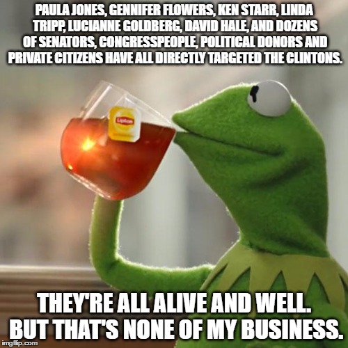 But That's None Of My Business Meme | PAULA JONES, GENNIFER FLOWERS, KEN STARR, LINDA TRIPP, LUCIANNE GOLDBERG, DAVID HALE, AND DOZENS OF SENATORS, CONGRESSPEOPLE, POLITICAL DONORS AND PRIVATE CITIZENS HAVE ALL DIRECTLY TARGETED THE CLINTONS. THEY'RE ALL ALIVE AND WELL. BUT THAT'S NONE OF MY BUSINESS. | image tagged in memes,but thats none of my business,kermit the frog | made w/ Imgflip meme maker
