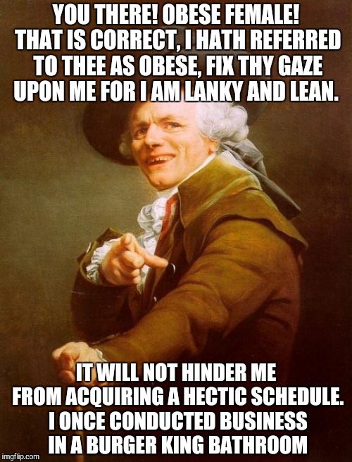 Can you name this tune? | YOU THERE! OBESE FEMALE! THAT IS CORRECT, I HATH REFERRED TO THEE AS OBESE, FIX THY GAZE UPON ME FOR I AM LANKY AND LEAN. IT WILL NOT HINDER ME FROM ACQUIRING A HECTIC SCHEDULE. I ONCE CONDUCTED BUSINESS IN A BURGER KING BATHROOM | image tagged in memes,joseph ducreux | made w/ Imgflip meme maker