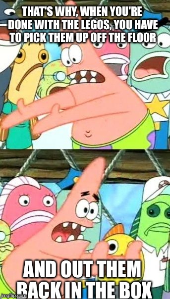 Put It Somewhere Else Patrick Meme | THAT'S WHY, WHEN YOU'RE DONE WITH THE LEGOS, YOU HAVE TO PICK THEM UP OFF THE FLOOR AND OUT THEM BACK IN THE BOX | image tagged in memes,put it somewhere else patrick | made w/ Imgflip meme maker