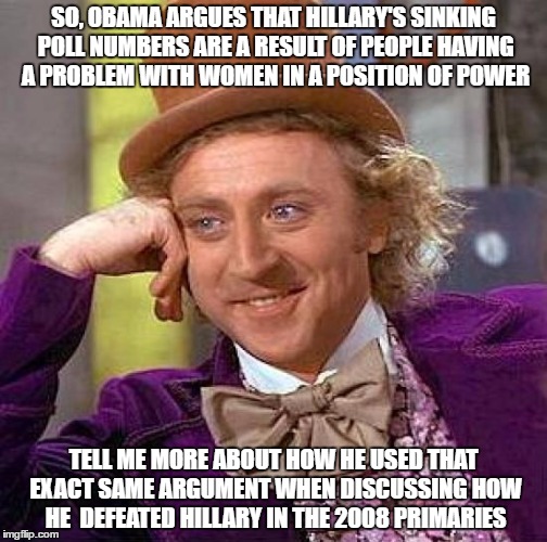 Creepy Condescending Wonka | SO, OBAMA ARGUES THAT HILLARY'S SINKING POLL NUMBERS ARE A RESULT OF PEOPLE HAVING A PROBLEM WITH WOMEN IN A POSITION OF POWER; TELL ME MORE ABOUT HOW HE USED THAT EXACT SAME ARGUMENT WHEN DISCUSSING HOW HE  DEFEATED HILLARY IN THE 2008 PRIMARIES | image tagged in memes,creepy condescending wonka | made w/ Imgflip meme maker