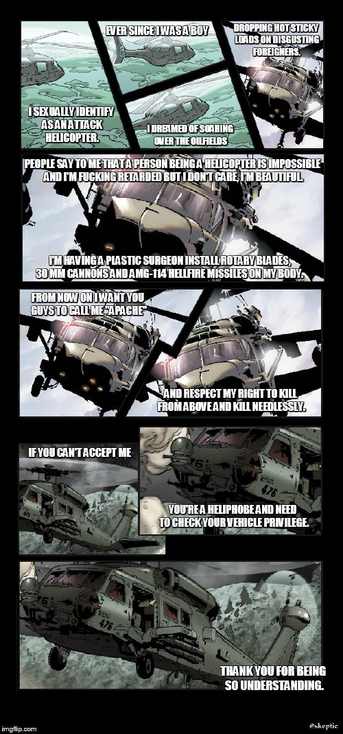 EVER SINCE I WAS A BOY; DROPPING HOT STICKY LOADS ON DISGUSTING FOREIGNERS. I SEXUALLY IDENTIFY AS AN ATTACK HELICOPTER. I DREAMED OF SOARING OVER THE OILFIELDS; PEOPLE SAY TO ME THAT A PERSON BEING A HELICOPTER IS IMPOSSIBLE AND I'M FUCKING RETARDED BUT I DON'T CARE, I'M BEAUTIFUL. I'M HAVING A PLASTIC SURGEON INSTALL ROTARY BLADES, 30 MM CANNONS AND AMG-114 HELLFIRE MISSILES ON MY BODY. FROM NOW ON I WANT YOU GUYS TO CALL ME "APACHE"; AND RESPECT MY RIGHT TO KILL FROM ABOVE AND KILL NEEDLESSLY. IF YOU CAN'T ACCEPT ME; YOU'RE A HELIPHOBE AND NEED TO CHECK YOUR VEHICLE PRIVILEGE. THANK YOU FOR BEING SO UNDERSTANDING. | made w/ Imgflip meme maker